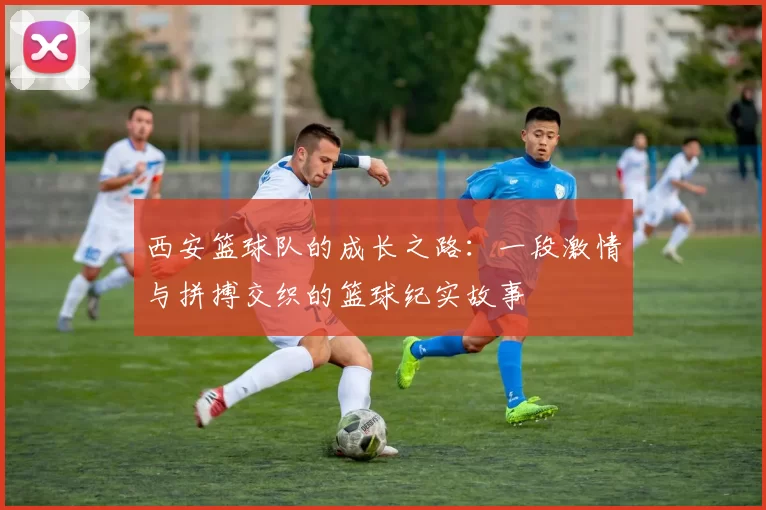 西安篮球队的成长之路：一段激情与拼搏交织的篮球纪实故事