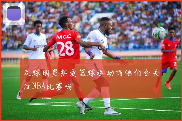 足球明星热爱篮球运动吗他们会关注NBA比赛吗