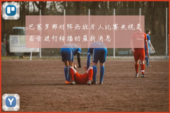 巴塞罗那对阵西班牙人比赛央视是否会进行转播的最新消息