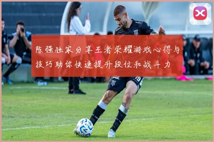 陈强独家分享王者荣耀游戏心得与技巧助你快速提升段位和战斗力