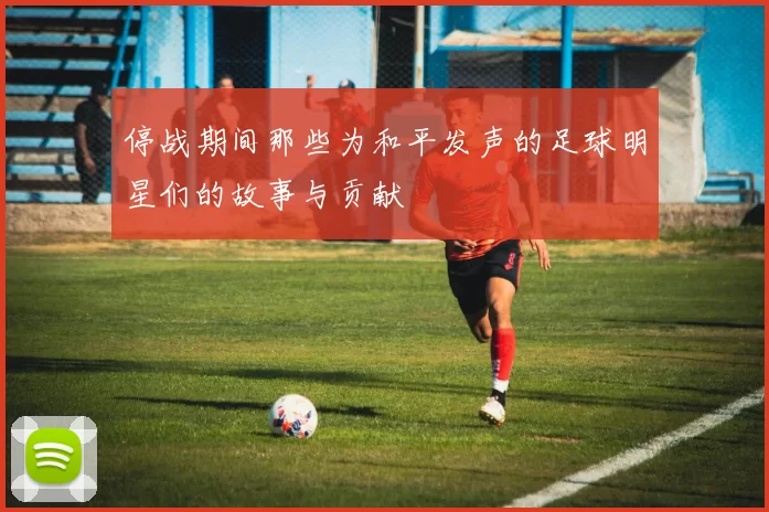停战期间那些为和平发声的足球明星们的故事与贡献