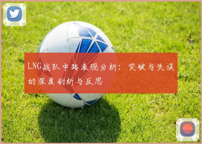 LNG战队中路表现分析：突破与失误的深度剖析与反思