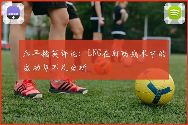 和平精英评论：LNG在盯防战术中的成功与不足分析