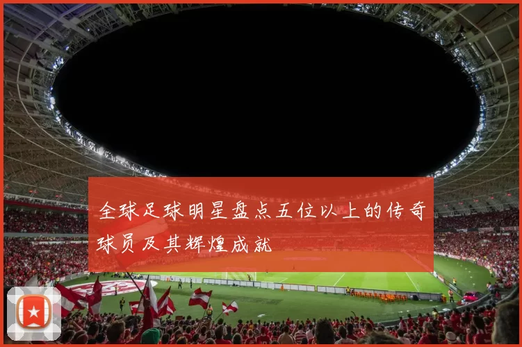 全球足球明星盘点五位以上的传奇球员及其辉煌成就