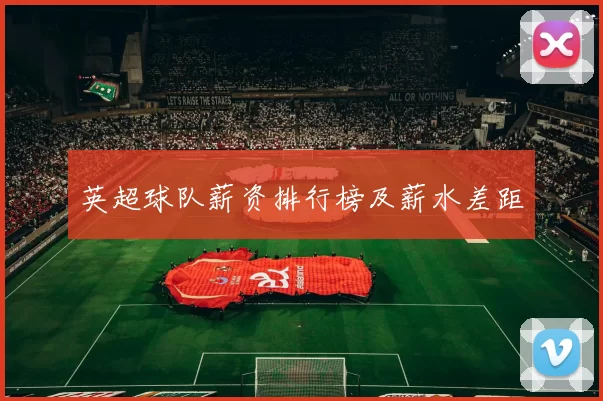 英超球队薪资排行榜及薪水差距