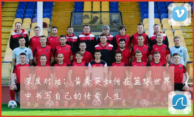 深度对话：黄秀英如何在篮球世界中书写自己的传奇人生