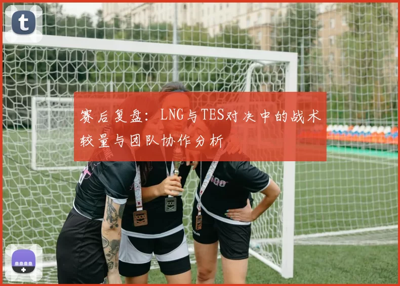 赛后复盘：LNG与TES对决中的战术较量与团队协作分析