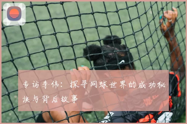 专访李伟：探寻网球世界的成功秘诀与背后故事