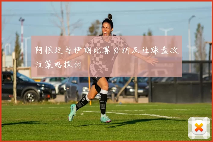 阿根廷与伊朗比赛分析及让球盘投注策略探讨
