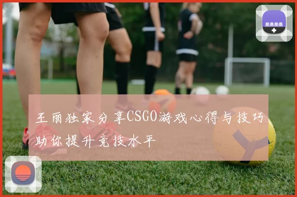 王丽独家分享CSGO游戏心得与技巧助你提升竞技水平