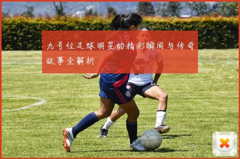 九号位足球明星的精彩瞬间与传奇故事全解析