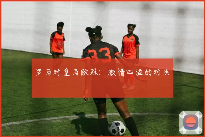 罗马对皇马欧冠：激情四溢的对决