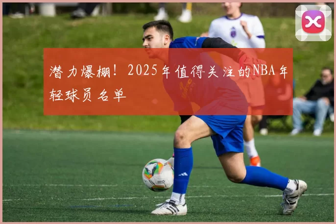 潜力爆棚！2025年值得关注的NBA年轻球员名单