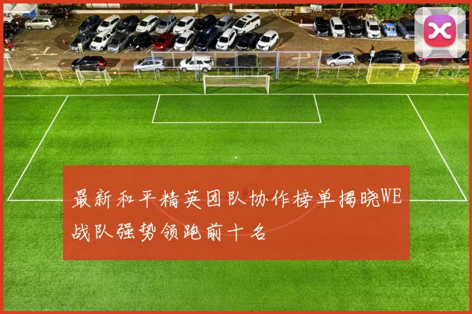 最新和平精英团队协作榜单揭晓WE战队强势领跑前十名