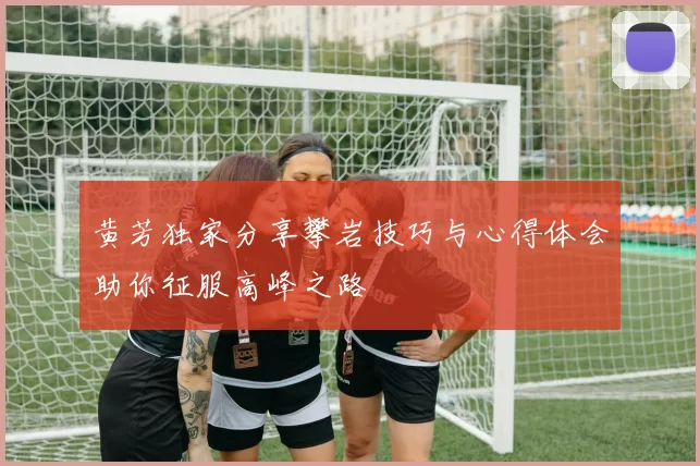 黄芳独家分享攀岩技巧与心得体会助你征服高峰之路